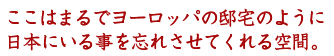 ここはまるでヨーロッパの邸宅のように、日本にいる事を忘れさせてくれる空間。